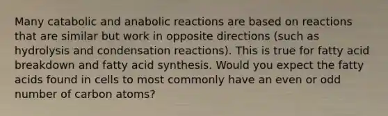 Many catabolic and anabolic reactions are based on reactions that are similar but work in opposite directions (such as hydrolysis and condensation reactions). This is true for fatty acid breakdown and fatty acid synthesis. Would you expect the fatty acids found in cells to most commonly have an even or odd number of carbon atoms?