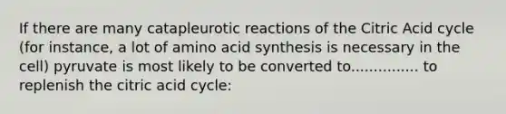 If there are many catapleurotic reactions of the Citric Acid cycle (for instance, a lot of amino acid synthesis is necessary in the cell) pyruvate is most likely to be converted to............... to replenish the citric acid cycle: