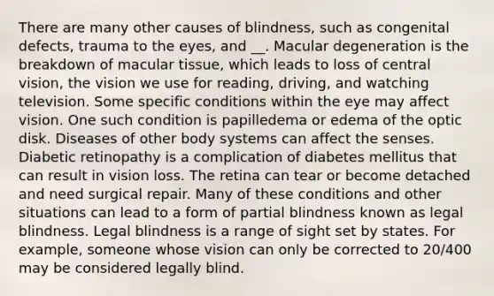 There are many other causes of blindness, such as congenital defects, trauma to the eyes, and __. Macular degeneration is the breakdown of macular tissue, which leads to loss of central vision, the vision we use for reading, driving, and watching television. Some specific conditions within the eye may affect vision. One such condition is papilledema or edema of the optic disk. Diseases of other body systems can affect the senses. Diabetic retinopathy is a complication of diabetes mellitus that can result in vision loss. The retina can tear or become detached and need surgical repair. Many of these conditions and other situations can lead to a form of partial blindness known as legal blindness. Legal blindness is a range of sight set by states. For example, someone whose vision can only be corrected to 20/400 may be considered legally blind.