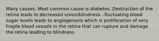 Many causes. Most common cause is diabetes. Destruction of the retina leads to decreased vision/blindness. -fluctuating blood sugar levels leads to angiogenesis which is proliferation of very fragile blood vessels in the retina that can rupture and damage the retina leading to blindness