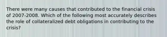 There were many causes that contributed to the financial crisis of 2007-2008. Which of the following most accurately describes the role of collateralized debt obligations in contributing to the crisis?