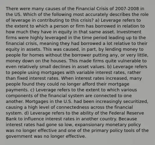 There were many causes of the Financial Crisis of 2007-2008 in the US. Which of the following most accurately describes the role of leverage in contributing to this crisis? a) Leverage refers to the extent to which a person or firm has borrowed in relation to how much they have in equity in that same asset. Investment firms were highly leveraged in the time period leading up to the financial crisis, meaning they had borrowed a lot relative to their equity in assets. This was caused, in part, by lending money to people for homes without the borrower putting any, or very little, money down on the houses. This made firms quite vulnerable to even relatively small declines in asset values. b) Leverage refers to people using mortgages with variable interest rates, rather than fixed interest rates. When interest rates increased, many people found they could no longer afford their mortgage payments. c) Leverage refers to the extent to which various components of the financial system are connected to one another. Mortgages in the U.S. had been increasingly securitized, causing a high level of connectedness across the financial system. d) Leverage refers to the ability of the Federal Reserve Bank to influence interest rates in another country. Because interest rates had gone so low, expansionary monetary policy was no longer effective and one of the primary policy tools of the government was no longer effective.