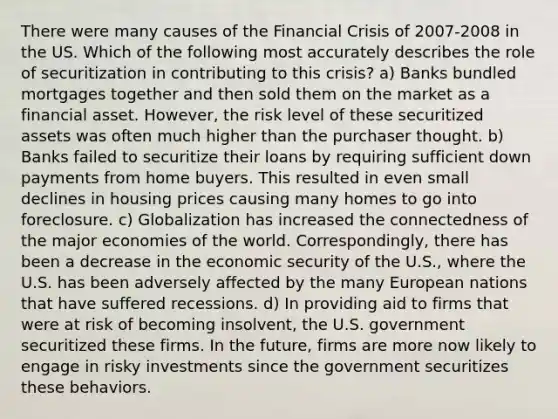 There were many causes of the Financial Crisis of 2007-2008 in the US. Which of the following most accurately describes the role of securitization in contributing to this crisis? a) Banks bundled mortgages together and then sold them on the market as a financial asset. However, the risk level of these securitized assets was often much higher than the purchaser thought. b) Banks failed to securitize their loans by requiring sufficient down payments from home buyers. This resulted in even small declines in housing prices causing many homes to go into foreclosure. c) Globalization has increased the connectedness of the major economies of the world. Correspondingly, there has been a decrease in the economic security of the U.S., where the U.S. has been adversely affected by the many European nations that have suffered recessions. d) In providing aid to firms that were at risk of becoming insolvent, the U.S. government securitized these firms. In the future, firms are more now likely to engage in risky investments since the government securitizes these behaviors.