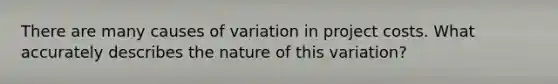 There are many causes of variation in project costs. What accurately describes the nature of this variation?