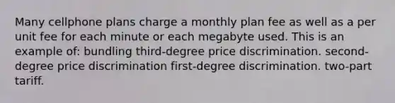 Many cellphone plans charge a monthly plan fee as well as a per unit fee for each minute or each megabyte used. This is an example of: bundling third-degree price discrimination. second-degree price discrimination first-degree discrimination. two-part tariff.