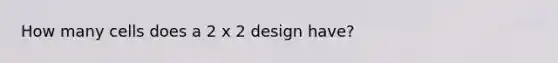 How many cells does a 2 x 2 design have?