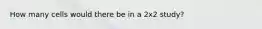 How many cells would there be in a 2x2 study?