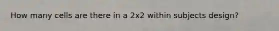 How many cells are there in a 2x2 within subjects design?