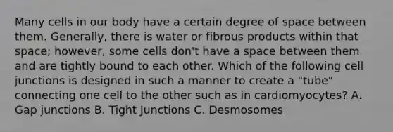 Many cells in our body have a certain degree of space between them. Generally, there is water or fibrous products within that space; however, some cells don't have a space between them and are tightly bound to each other. Which of the following <a href='https://www.questionai.com/knowledge/kYt5XptpdP-cell-junctions' class='anchor-knowledge'>cell junctions</a> is designed in such a manner to create a "tube" connecting one cell to the other such as in cardiomyocytes? A. Gap junctions B. Tight Junctions C. Desmosomes