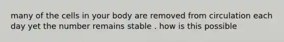 many of the cells in your body are removed from circulation each day yet the number remains stable . how is this possible