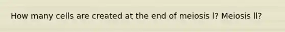 How many cells are created at the end of meiosis l? Meiosis ll?