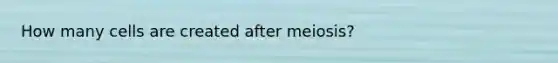 How many cells are created after meiosis?