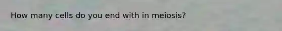 How many cells do you end with in meiosis?