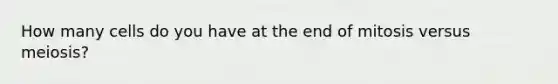 How many cells do you have at the end of mitosis versus meiosis?