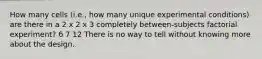 How many cells (i.e., how many unique experimental conditions) are there in a 2 x 2 x 3 completely between-subjects factorial experiment? 6 7 12 There is no way to tell without knowing more about the design.