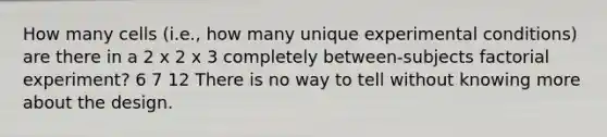 How many cells (i.e., how many unique experimental conditions) are there in a 2 x 2 x 3 completely between-subjects factorial experiment? 6 7 12 There is no way to tell without knowing more about the design.