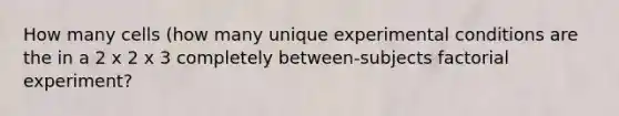 How many cells (how many unique experimental conditions are the in a 2 x 2 x 3 completely between-subjects factorial experiment?