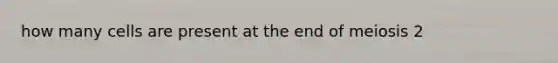 how many cells are present at the end of meiosis 2