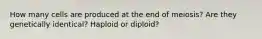 How many cells are produced at the end of meiosis? Are they genetically identical? Haploid or diploid?