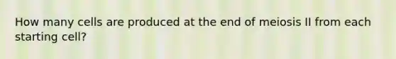 How many cells are produced at the end of meiosis II from each starting cell?