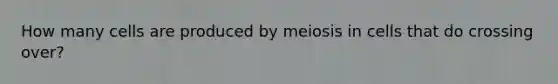 How many cells are produced by meiosis in cells that do crossing over?