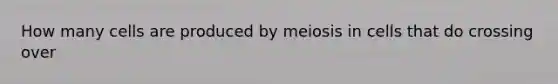 How many cells are produced by meiosis in cells that do crossing over