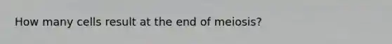 How many cells result at the end of meiosis?