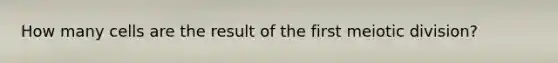 How many cells are the result of the first meiotic division?