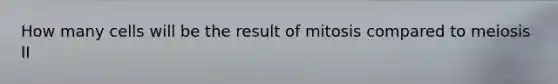 How many cells will be the result of mitosis compared to meiosis II