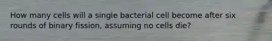 How many cells will a single bacterial cell become after six rounds of binary fission, assuming no cells die?