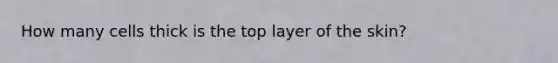 How many cells thick is the top layer of the skin?