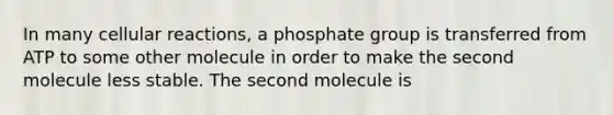 In many cellular reactions, a phosphate group is transferred from ATP to some other molecule in order to make the second molecule less stable. The second molecule is