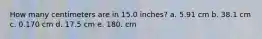 How many centimeters are in 15.0 inches? a. 5.91 cm b. 38.1 cm c. 0.170 cm d. 17.5 cm e. 180. cm