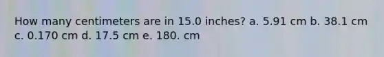 How many centimeters are in 15.0 inches? a. 5.91 cm b. 38.1 cm c. 0.170 cm d. 17.5 cm e. 180. cm