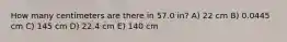 How many centimeters are there in 57.0 in? A) 22 cm B) 0.0445 cm C) 145 cm D) 22.4 cm E) 140 cm