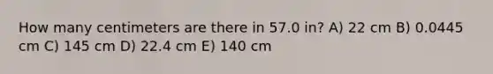 How many centimeters are there in 57.0 in? A) 22 cm B) 0.0445 cm C) 145 cm D) 22.4 cm E) 140 cm