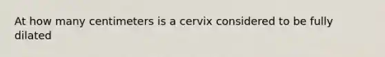 At how many centimeters is a cervix considered to be fully dilated