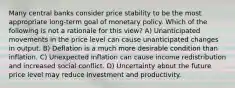 Many central banks consider price stability to be the most appropriate​ long-term goal of monetary policy. Which of the following is not a rationale for this​ view? A) Unanticipated movements in the price level can cause unanticipated changes in output. B) Deflation is a much more desirable condition than inflation. C) Unexpected inflation can cause income redistribution and increased social conflict. D) Uncertainty about the future price level may reduce investment and productivity.