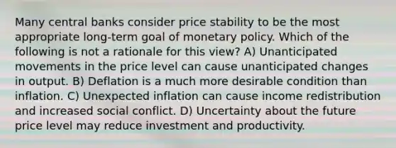 Many central banks consider price stability to be the most appropriate​ long-term goal of monetary policy. Which of the following is not a rationale for this​ view? A) Unanticipated movements in the price level can cause unanticipated changes in output. B) Deflation is a much more desirable condition than inflation. C) Unexpected inflation can cause income redistribution and increased social conflict. D) Uncertainty about the future price level may reduce investment and productivity.