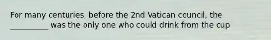 For many centuries, before the 2nd Vatican council, the __________ was the only one who could drink from the cup