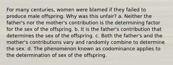 For many centuries, women were blamed if they failed to produce male offspring. Why was this unfair? a. Neither the father's nor the mother's contribution is the determining factor for the sex of the offspring. b. It is the father's contribution that determines the sex of the offspring. c. Both the father's and the mother's contributions vary and randomly combine to determine the sex. d. The phenomenon known as codominance applies to the determination of sex of the offspring.