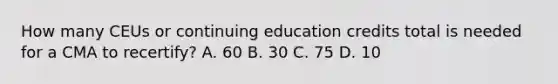 How many CEUs or continuing education credits total is needed for a CMA to recertify? A. 60 B. 30 C. 75 D. 10