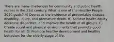 There are many challenges for community and public health nurses in the 21st century. What is one of the Healthy People 2020 goals? A) Decrease the incidence of preventable disease, disability, injury, and premature death. B) Achieve health equity, decrease disparities, and improve the health of all groups. C) Create social and physical environments that promote good health for all. D) Promote healthy development and healthy behaviors for the elderly stage of life.