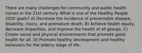 There are many challenges for community and public health nurses in the 21st century. What is one of the Healthy People 2020 goals? A) Decrease the incidence of preventable disease, disability, injury, and premature death. B) Achieve health equity, decrease disparities, and improve the health of all groups. C) Create social and physical environments that promote good health for all. D) Promote healthy development and healthy behaviors for the elderly stage of life.