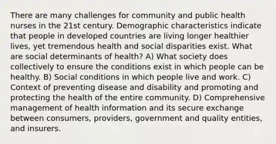 There are many challenges for community and public health nurses in the 21st century. Demographic characteristics indicate that people in developed countries are living longer healthier lives, yet tremendous health and social disparities exist. What are social determinants of health? A) What society does collectively to ensure the conditions exist in which people can be healthy. B) Social conditions in which people live and work. C) Context of preventing disease and disability and promoting and protecting the health of the entire community. D) Comprehensive management of health information and its secure exchange between consumers, providers, government and quality entities, and insurers.