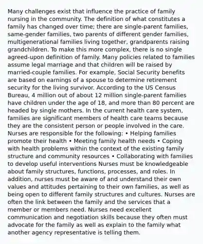 Many challenges exist that influence the practice of family nursing in the community. The definition of what constitutes a family has changed over time; there are single-parent families, same-gender families, two parents of different gender families, multigenerational families living together, grandparents raising grandchildren. To make this more complex, there is no single agreed-upon definition of family. Many policies related to families assume legal marriage and that children will be raised by married-couple families. For example, Social Security benefits are based on earnings of a spouse to determine retirement security for the living survivor. According to the US Census Bureau, 4 million out of about 12 million single-parent families have children under the age of 18, and more than 80 percent are headed by single mothers. In the current health care system, families are significant members of health care teams because they are the consistent person or people involved in the care. Nurses are responsible for the following: • Helping families promote their health • Meeting family health needs • Coping with health problems within the context of the existing family structure and community resources • Collaborating with families to develop useful interventions Nurses must be knowledgeable about family structures, functions, processes, and roles. In addition, nurses must be aware of and understand their own values and attitudes pertaining to their own families, as well as being open to different family structures and cultures. Nurses are often the link between the family and the services that a member or members need. Nurses need excellent communication and negotiation skills because they often must advocate for the family as well as explain to the family what another agency representative is telling them.