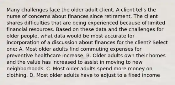 Many challenges face the older adult client. A client tells the nurse of concerns about finances since retirement. The client shares difficulties that are being experienced because of limited financial resources. Based on these data and the challenges for older people, what data would be most accurate for incorporation of a discussion about finances for the client? Select one: A. Most older adults find commuting expenses for preventive healthcare increase. B. Older adults own their homes and the value has increased to assist in moving to new neighborhoods. C. Most older adults spend more money on clothing. D. Most older adults have to adjust to a fixed income