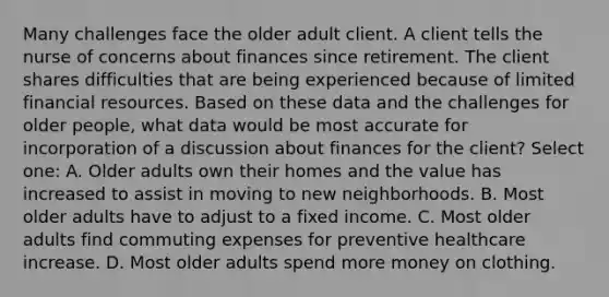 Many challenges face the older adult client. A client tells the nurse of concerns about finances since retirement. The client shares difficulties that are being experienced because of limited financial resources. Based on these data and the challenges for older people, what data would be most accurate for incorporation of a discussion about finances for the client? Select one: A. Older adults own their homes and the value has increased to assist in moving to new neighborhoods. B. Most older adults have to adjust to a fixed income. C. Most older adults find commuting expenses for preventive healthcare increase. D. Most older adults spend more money on clothing.