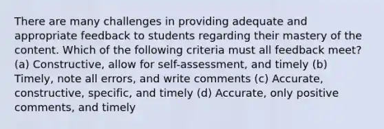 There are many challenges in providing adequate and appropriate feedback to students regarding their mastery of the content. Which of the following criteria must all feedback meet? (a) Constructive, allow for self-assessment, and timely (b) Timely, note all errors, and write comments (c) Accurate, constructive, specific, and timely (d) Accurate, only positive comments, and timely