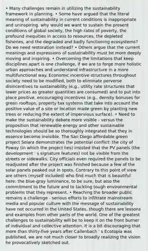 • Many challenges remain in utilizing the sustainability framework in planning. • Some have argued that the literal meaning of sustainability in current conditions is inappropriate and uninspiring. why would we want to sustain the present conditions of global society, the high rates of poverty, the profound inequities in access to resources, the depleted fisheries, and the degraded and badly functioning ecosystems? Do we need restoration instead? • Others argue that the current meanings and expressions of sustainability must be more deeply moving and inspiring. • Overcoming the limitations that keep disciplines apart is one challenge, if we are to forge more holistic urban approaches and understand infrastructure in a more multifunctional way. Economic incentive structures throughout society need to be modified, both to eliminate perverse disincentives to sustainability (e.g., utility rate structures that lower prices as greater quantities are consumed) and to put into place positive, encouraging incentives (e.g., density bonuses for green rooftops, property tax systems that take into account the positive value of a site or location made green by planting new trees or reducing the extent of impervious surface). • Need to make the sustainability debate more visible - versus the proposition that renewable energy and other sustainable technologies should be so thoroughly integrated that they in essence become invisible. The San Diego affordable green project Solara demonstrates the potential conflict: the city of Poway (in which the project lies) insisted that the PV panels (the development ' s signature features) not be visible from the streets or sidewalks. City officials even required the panels to be readjusted after the project was finished because a few of the solar panels peaked out in spots. Contrary to this point of view are others (myself included) who find much that is beautiful here: the blue-gray luminance, to be sure, but also the commitment to the future and to tackling tough environmental problems that they represent. • Reaching the broader public remains a challenge - serious efforts to infiltrate mainstream media and popular culture with the message of sustainability have not occurred in the United States, though there are lessons and examples from other parts of the world. One of the greatest challenges to sustainability will be to keep it on the front burner of individual and collective attention. It is a bit discouraging that more than thirty-five years after Callenbach ' s Ecotopia was published, we are not much closer to broadly realizing the vision he provocatively sketched out.